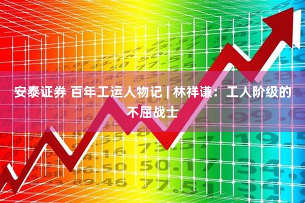 安泰证券 百年工运人物记 | 林祥谦：工人阶级的不屈战士