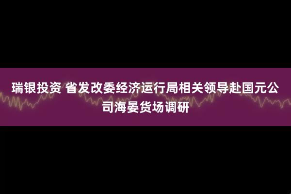 瑞银投资 省发改委经济运行局相关领导赴国元公司海晏货场调研