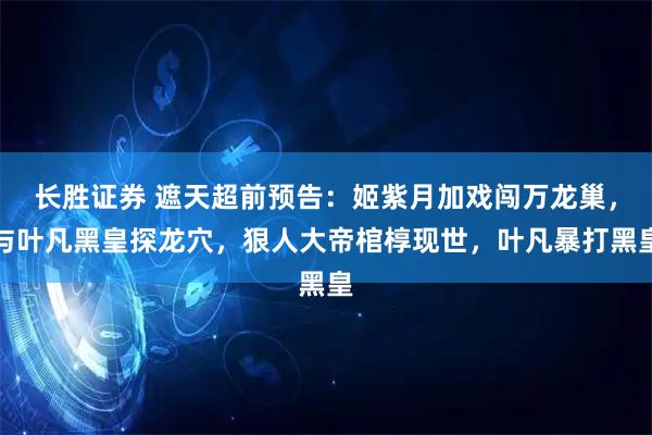 长胜证券 遮天超前预告：姬紫月加戏闯万龙巢，与叶凡黑皇探龙穴，狠人大帝棺椁现世，叶凡暴打黑皇