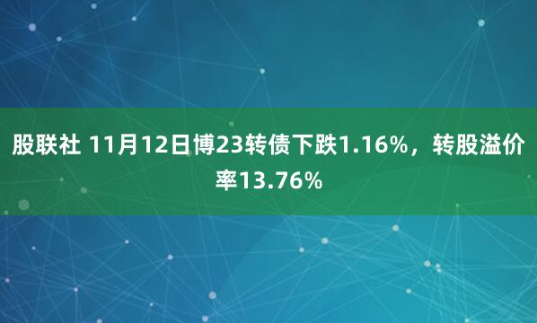 股联社 11月12日博23转债下跌1.16%，转股溢价率13.76%