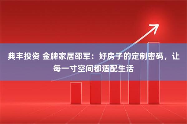 典丰投资 金牌家居邵军：好房子的定制密码，让每一寸空间都适配生活