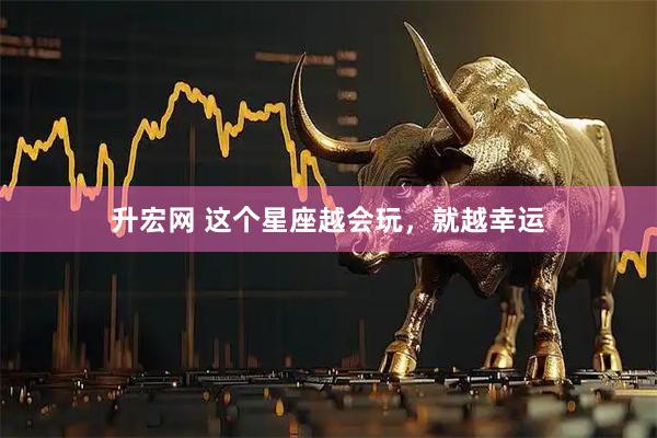 升宏网 这个星座越会玩，就越幸运