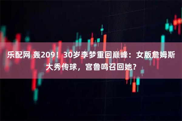 乐配网 轰209！30岁李梦重回巅峰：女版詹姆斯大秀传球，宫鲁鸣召回她？