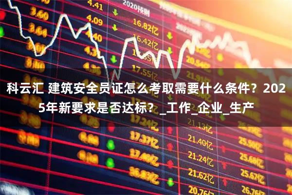 科云汇 建筑安全员证怎么考取需要什么条件？2025年新要求是否达标？_工作_企业_生产
