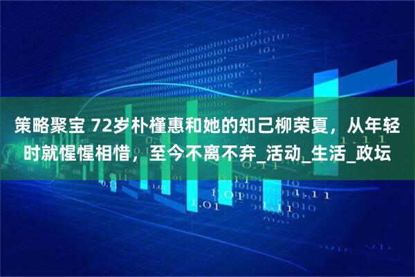 策略聚宝 72岁朴槿惠和她的知己柳荣夏，从年轻时就惺惺相惜，至今不离不弃_活动_生活_政坛