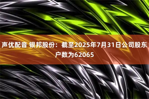 声优配音 银邦股份：截至2025年7月31日公司股东户数为62065