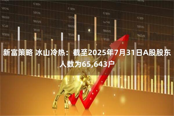 新富策略 冰山冷热：截至2025年7月31日A股股东人数为65,643户