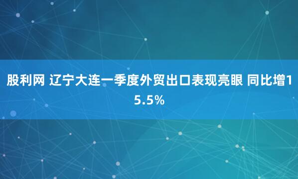 股利网 辽宁大连一季度外贸出口表现亮眼 同比增15.5%